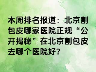 本周排名报道：北京割包皮哪家医院正规“公开揭秘”在北京割包皮去哪个医院好?