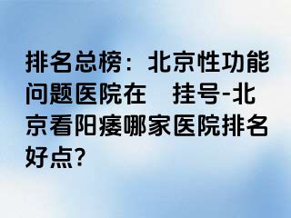 排名总榜：北京性功能问题医院在綫挂号-北京看阳痿哪家医院排名好点?