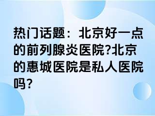 热门话题：北京好一点的前列腺炎医院?北京的惠城医院是私人医院吗?