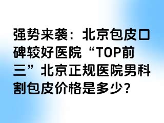 强势来袭：北京包皮口碑较好医院“TOP前三”北京正规医院男科割包皮价格是多少？