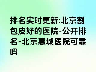 排名实时更新:北京割包皮好的医院-公开排名-北京惠城医院可靠吗